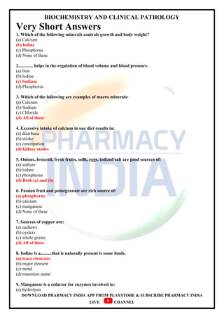 BIOCHEMISTRY AND CLINICAL PATHOLOGY
DOWNLOAD PHARMACY INDIA APP FROM PLAYSTORE & SUBSCRIBE PHARMACY INDIA
LIVE CHANNEL
Very Short Answers
1. Which of the following minerals controls growth and body weight?
(a) Calcium
(b) lodine
(c) Phosphorus
(d) None of these
2............. helps in the regulation of blood volume and blood pressure.
(a) Iron
(b) lodine
(c) Sodium
(d) Phosphorus
3. Which of the following are examples of macro minerals:
(a) Calcium
(b) Sodium
(c) Chloride
(d) All of these
4. Excessive intake of calcium in our diet results in:
(a) diarrhoea
(b) stroke
(c) constipation
(d) kidney stones
5. Onions, broccoli, fresh fruits, milk, eggs, iodized salt are good sources of:
(a) sodium
(b) lodine
(c) phosphorus
(d) Both (a) and (b)
6. Passion fruit and pomegranate are rich source of:
(a) phosphorus
(b) calcium
(c) manganese
(d) None of these
7. Sources of copper are:
(a) cashews
(b) oysters
(c) whole grains
(d) All of these
8. Iodine is a..........that is naturally present is some foods.
(a) trace elements
(b) major element
(c) metal
(d) transition metal
9. Manganese is a cofactor for enzymes involved in:
(a) hydrolysis
 