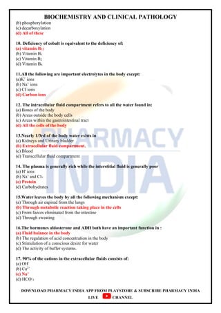 BIOCHEMISTRY AND CLINICAL PATHOLOGY
DOWNLOAD PHARMACY INDIA APP FROM PLAYSTORE & SUBSCRIBE PHARMACY INDIA
LIVE CHANNEL
(b) phosphorylation
(c) decarboxylation
(d) All of these
10. Deficiency of cobalt is equivalent to the deficiency of:
(a) vitamin B12
(b) Vitamin B1
(c) Vitamin B2
(d) Vitamin B6
11.All the following are important electrolytes in the body except:
(a)K+
ions
(b) Na+
ions
(c) CI ions
(d) Carbon ions
12. The intracellular fluid compartment refers to all the water found in:
(a) Bones of the body
(b) Areas outside the body cells
(c) Areas within the gastrointestinal tract
(d) All the cells of the body
13.Nearly 1/3rd of the body water exists in
(a) Kidneys and Urinary bladder
(b) Extracellular fluid compartment.
(c) Blood
(d) Transcellular fluid compartment
14. The plasma is generally rich while the interstitial fluid is generally poor
(a) H' ions
(b) Na+
and Cl-
(c) Protein
(d) Carbohydrates
15.Water leaves the body by all the following mechanism except:
(a) Through air expired from the lungs
(b) Through metabolic reaction taking place in the cells
(c) From faeces eliminated from the intestine
(d) Through sweating
16.The hormones aldosterone and ADH both have an important function in :
(a) Fluid balance in the body
(b) The regulation of acid concentration in the body
(c) Stimulation of a conscious desire for water
(d) The activity of buffer systems.
17. 90% of the cations in the extracellular fluids consists of:
(a) OH-
(b) Ca2+
(c) Na+
(d) HCO-
3
 