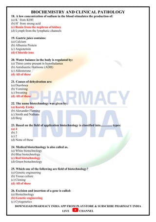 BIOCHEMISTRY AND CLINICAL PATHOLOGY
DOWNLOAD PHARMACY INDIA APP FROM PLAYSTORE & SUBSCRIBE PHARMACY INDIA
LIVE CHANNEL
18. A low concentration of sodium in the blood stimulates the production of:
(a) K+
from KOH
(b) H+
from strong acid
(c) Renin from the nephron of kidney
(d) Lymph from the lymphatic channels
19. Gastric juice contains:
(a) Calcium
(b) Albumin Protein
(c) Angiotensin
(d) Chloride ions
20. Water balance in the body is regulated by:
(a) Thirst centre present in hypothalamus
(b) Antidiuretic Hormone (ADH)
(c) Aldosterone
(d) All of these
21. Causes of dehydration are:
(a) Diarrhoea
(b) Vomiting
(c) Sweating
(d) All of these
22. The name biotechnology was given by:
(a) Karoly Ereky
(b) Alexander Fleming
(c) Smith and Nathans
(d) Berg
23. Based on the field of application biotechnology is classified into............... types:
(a) 4
(b) 3
(c) 2
(d) None of these
24. Medical biotechnology is also called as.
(a) White biotechnology
(b) Blue biotechnology
(c) Red biotechnology
(d) Green biotechnology
25. Which one of the following are field of biotechnology?
(a) Genetic engineering
(b) Tissue culture
(c) Cloning
(d) All of these
26. Excision and insertion of a gene is called:
(a) Biotechnology
(b) Genetic engineering
(c) Cytogenetics
 
