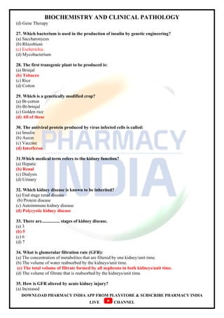 BIOCHEMISTRY AND CLINICAL PATHOLOGY
DOWNLOAD PHARMACY INDIA APP FROM PLAYSTORE & SUBSCRIBE PHARMACY INDIA
LIVE CHANNEL
(d) Gene Therapy
27. Which bacterium is used in the production of insulin by genetic engineering?
(a) Saccharonyces
(b) Rhizobium
(c) Escherichia
(d) Mycobacterium
28. The first transgenic plant to be produced is:
(a) Brinjal
(b) Tobacco
(c) Rice
(d) Cotton
29. Which is a genetically modified crop?
(a) Bt-cotton
(b) Bt-brinjal
(c) Golden rice
(d) All of these
30. The antiviral protein produced by virus infected cells is called:
(a) Insulin
(b) Auxin
(c) Vaccine
(d) Interferon
31.Which medical term refers to the kidney function?
(a) Hepatic
(b) Renal
(c) Dialysis
(d) Urinary
32. Which kidney disease is known to be inherited?
(a) End stage renal disease
(b) Protein disease
(c) Autoimmune kidney disease
(d) Polycystic kidney disease
33. There are................ stages of kidney disease.
(a) 3
(b) 5
(c) 6
(d) 7
34. What is glomerular filtration rate (GFR):
(a) The concentration of metabolites that are filtered by one kidney/unit time.
(b) The volume of water reabsorbed by the kidneys/unit time.
(c) The total volume of filtrate formed by all nephrons in both kidneys/unit time.
(d) The volume of filtrate that is reabsorbed by the kidneys/unit time.
35. How is GFR altered by acute kidney injury?
(a) Increased
 