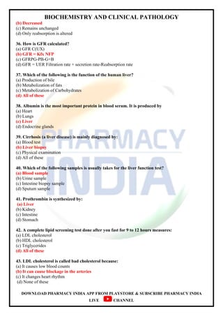 BIOCHEMISTRY AND CLINICAL PATHOLOGY
DOWNLOAD PHARMACY INDIA APP FROM PLAYSTORE & SUBSCRIBE PHARMACY INDIA
LIVE CHANNEL
(b) Decreased
(c) Remains unchanged
(d) Only reabsorption is altered
36. How is GFR calculated?
(a) GFR C(UX)
(b) GFR = Kfx NFP
(c) GFRPG-PB-G+B
(d) GFR = UER Filtration rate + secretion rate-Reabsorption rate
37. Which of the following is the function of the human liver?
(a) Production of bile
(b) Metabolization of fats
(c) Metabolization of Carbohydrates
(d) All of these
38. Albumin is the most important protein in blood serum. It is produced by
(a) Heart
(b) Lungs
(c) Liver
(d) Endocrine glands
39. Cirrhosis (a liver disease) is mainly diagnosed by:
(a) Blood test
(b) Liver biopsy
(c) Physical examination
(d) All of these
40. Which of the following samples is usually takes for the liver function test?
(a) Blood sample
(b) Urine sample
(c) Intestine biopsy sample
(d) Sputum sample
41. Prothrombin is synthesized by:
(a) Liver
(b) Kidney
(c) Intestine
(d) Stomach
42. A complete lipid screening test done after you fast for 9 to 12 hours measures:
(a) LDL cholesterol
(b) HDL cholesterol
(c) Triglycerides
(d) All of these
43. LDL cholesterol is called bad cholesterol because:
(a) It causes low blood counts
(b) It can cause blockage in the arteries
(c) It changes heart rhythm
(d) None of these
 