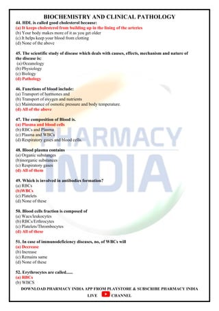 BIOCHEMISTRY AND CLINICAL PATHOLOGY
DOWNLOAD PHARMACY INDIA APP FROM PLAYSTORE & SUBSCRIBE PHARMACY INDIA
LIVE CHANNEL
44. HDL is called good cholesterol because:
(a) It keeps cholesterol from building up in the lining of the arteries
(b) Your body makes more of it as you get older
(c) It helps keep your blood from clotting
(d) None of the above
45. The scientific study of disease which deals with causes, effects, mechanism and nature of
the disease is:
(a) Oceanology
(b) Physiology
(c) Biology
(d) Pathology
46. Functions of blood include:
(a) Transport of hormones and
(b) Transport of oxygen and nutrients
(c) Maintenance of osmotic pressure and body temperature.
(d) All of the above
47. The composition of Blood is.
(a) Plasma and blood cells
(b) RBCs and Plasma
(c) Plasma and WBCs
(d) Respiratory gases and blood cells.
48. Blood plasma contains
(a) Organic substances
(b)inorganic substances
(c) Respiratory gases
(d) All of them
49. Which is involved in antibodies formation?
(a) RBCs
(b)WBCs
(c) Platelets
(d) None of these
50. Blood cells fraction is composed of
(a) Wacs/leukocytes
(b) RBCs/Erthrocytes
(c) Platelets/Thrombocytes
(d) All of these
51. In case of immunodeficiency diseases, no, of WBCs will
(a) Decrease
(b) Increase
(c) Remains same
(d) None of these
52. Erythrocytes are called......
(a) RBCs
(b) WBCS
 