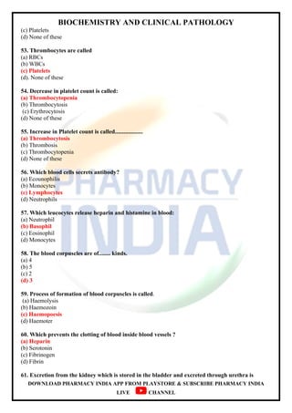 BIOCHEMISTRY AND CLINICAL PATHOLOGY
DOWNLOAD PHARMACY INDIA APP FROM PLAYSTORE & SUBSCRIBE PHARMACY INDIA
LIVE CHANNEL
(c) Platelets
(d) None of these
53. Thrombocytes are called
(a) RBCs
(b) WBCs
(c) Platelets
(d). None of these
54. Decrease in platelet count is called:
(a) Thrombocytopenia
(b) Thrombocytosis
(c) Erythrocytosis
(d) None of these
55. Increase in Platelet count is called...................
(a) Thrombocytosis
(b) Thrombosis
(c) Thrombocytopenia
(d) None of these
56. Which blood cells secrets antibody?
(a) Ecounophilis
(b) Monocytes
(c) Lymphocytes
(d) Neutrophils
57. Which leucocytes release heparin and histamine in blood:
(a) Neutrophil
(b) Basophil
(c) Eosinophil
(d) Monocytes
58. The blood corpuscles are of........ kinds.
(a) 4
(b) 5
(c) 2
(d) 3
59. Process of formation of blood corpuscles is called.
(a) Haemolysis
(b) Haemozoin
(c) Haemopoesis
(d) Haemoter
60. Which prevents the clotting of blood inside blood vessels ?
(a) Heparin
(b) Serotonin
(c) Fibrinogen
(d) Fibrin
61. Excretion from the kidney which is stored in the bladder and excreted through urethra is
 
