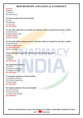 BIOCHEMISTRY AND CLINICAL PATHOLOGY
DOWNLOAD PHARMACY INDIA APP FROM PLAYSTORE & SUBSCRIBE PHARMACY INDIA
LIVE CHANNEL
(a) Urine
(b) Blood
(c) Glucose
(d) None of them.
62. Waste products from urine include:
(a) Urea
(b) Ammonia
(c) Uric acid
(d) All of them
63. The urine which does not contain any substance which is required by the body is called:
(a) Normal urine
(b) Physiological urine
(c) Both of them
(d) None of them
64. The urine which contains necessary substance which are required by the body is called:
(a) Normal urine
(b) Physiological urine
(c) Abnormal urine
(d) None of these
65.The substances required by the boy but excreted in the urine are:
(a)Sugar
(b) Proteins
(c) Blood
(d) All of these
66.Composition of urine is
(a) Water
(b) Inorganic substances
(c) Organic substances
(d) All of them
67. Inorganic substances of urine include.
(a) Sodium, potassium
(b) Calcium, magnesium
(c) Lead, iodine
(d) All of these
68. Organic substances from urine include:
(a) Urea creatinine
(b) Urea, uric acid
(c) Amino acid, nitrogen
(d) All of these
 