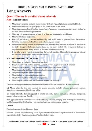 BIOCHEMISTRY AND CLINICAL PATHOLOGY
DOWNLOAD PHARMACY INDIA APP FROM PLAYSTORE & SUBSCRIBE PHARMACY INDIA
LIVE CHANNEL
Long Answers
Ques.1 Discuss in detailed about minerals.
Ans- INTRODUCTION
 Minerals are essential nutrients found in many different types of plant and animal bad foods.
 Minerals are basically the spark plugs of life, or keystones to our health.
 Minerals compose about 4% of the human body. We cannot produce minerals within e bodies, so
we must obtain them through our food.
 There are 103 known minerals, at least 18 of these are necessary for good health.
 Mineral imbalance is epidemic.
 Zine deficiency is very common, evidenced by such health issues as, prostate cancer, brea cancer,
hormonal imbalances, hydrochloric acid deficiency, skin cancer.
 Magnesium is a key element to keeping the cells metabolizing, involved in at least 30 functions in
the body. It is particularly sensitive to stress, and can easily be lost. Mos everyone is deficient in
magnesium any more, along with all of the main minerals of the body.
 It can take several years to re-mineralize the body. It can take 12 months to replace one mineral
such as iron, so to replace more can take awhile,
ROLE OF MINERALS IN THE BODY
 Minerals act as co-factors for enzyme reactions.
 Enzymes don't work without minerals. All cells require enzymes to work & function.
 They give us our vitality. They maintain the pH balance within the body.
 Minerals actually facilitate the transfer of nutrients across cell membranes.
 They maintain proper nerve conduction.
 Minerals help to contract and relax muscles.
 They help to regulate our bodies tissue growth.
 Minerals provide structural and functional support for the body.
There are two categories of minerals essential within the body, macro-minerals & micro minerals.
(a) Macro-minerals, that are required in greater amounts, include calcium, potassium, sodium,
phosphorus, magnesium, chloride, and sulfur.
(b) Trace minerals, that are required in smaller amounts, include iron, zinc, selenium, manganese,
copper, iodine, cobalt, and fluoride.
Both types of minerals support a wide variety of bodily functions, ranging from building and maintaining
healthy bones and teeth to keeping your muscles, heart and brain working properly.
Calcium
Calcium is a mineral found in many foods
Sources: Calcium is found in many foods. It present in the body in the largest amount of all the minerals
present in the body. Calcium comprises 2% of the body weight.
 