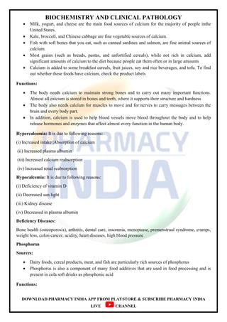 BIOCHEMISTRY AND CLINICAL PATHOLOGY
DOWNLOAD PHARMACY INDIA APP FROM PLAYSTORE & SUBSCRIBE PHARMACY INDIA
LIVE CHANNEL
 Milk, yogurt, and cheese are the main food sources of calcium for the majority of people inthe
United States.
 Kale, broccoli, and Chinese cabbage are fine vegetable sources of calcium.
 Fish with soft bones that you cat, such as canned sardines and salmon, are fine animal sources of
calcium.
 Most grains (such as breads, pastas, and unfortified cereals), while not rich in calcium, add
significant amounts of calcium to the diet because people eat them often or in large amounts
 Calcium is added to some breakfast cereals, fruit juices, soy and rice beverages, and tofu. To find
out whether these foods have calcium, check the product labels
Functions:
 The body needs calcium to maintain strong bones and to carry out many important functions.
Almost all calcium is stored in bones and teeth, where it supports their structure and hardness
 The body also needs calcium for muscles to move and for nerves to carry messages between the
brain and every body part.
 In addition, calcium is used to help blood vessels move blood throughout the body and to help
release hormones and enzymes that affect almost every function in the human body.
Hypercalcemia: It is due to following reasons:
(i) Increased intake |Absorption of calcium
(ii) Increased plasma albumin
(iii) Increased calcium reabsorption
(iv) Increased renal reabsorption
Hypocalcemia: It is due to following reasons:
(i) Deficiency of vitamin D
(ii) Decreased sun light
(iii) Kidney disease
(iv) Decreased in plasma albumin
Deficiency Diseases:
Bone health (osteoporosis), arthritis, dental care, insomnia, menopause, premenstrual syndrome, cramps,
weight loss, colon cancer, acidity, heart diseases, high blood pressure
Phosphorus
Sources:
 Dairy foods, cereal products, meat, and fish are particularly rich sources of phosphorus
 Phosphorus is also a component of many food additives that are used in food processing and is
present in cola soft drinks as phosphonic acid
Functions:
 