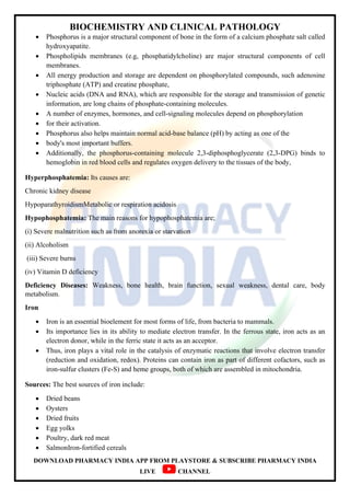 BIOCHEMISTRY AND CLINICAL PATHOLOGY
DOWNLOAD PHARMACY INDIA APP FROM PLAYSTORE & SUBSCRIBE PHARMACY INDIA
LIVE CHANNEL
 Phosphorus is a major structural component of bone in the form of a calcium phosphate salt called
hydroxyapatite.
 Phospholipids membranes (e.g, phosphatidylcholine) are major structural components of cell
membranes.
 All energy production and storage are dependent on phosphorylated compounds, such adenosine
triphosphate (ATP) and creatine phosphate,
 Nucleic acids (DNA and RNA), which are responsible for the storage and transmission of genetic
information, are long chains of phosphate-containing molecules.
 A number of enzymes, hormones, and cell-signaling molecules depend on phosphorylation
 for their activation.
 Phosphorus also helps maintain normal acid-base balance (pH) by acting as one of the
 body's most important buffers.
 Additionally, the phosphorus-containing molecule 2,3-diphosphoglycerate (2,3-DPG) binds to
hemoglobin in red blood cells and regulates oxygen delivery to the tissues of the body,
Hyperphosphatemia: Its causes are:
Chronic kidney disease
HypoparathyroidismMetabolic or respiration acidosis
Hypophosphatemia: The main reasons for hypophosphatemia are;
(i) Severe malnutrition such as from anorexia or starvation
(ii) Alcoholism
(iii) Severe burns
(iv) Vitamin D deficiency
Deficiency Diseases: Weakness, bone health, brain function, sexual weakness, dental care, body
metabolism.
Iron
 Iron is an essential bioelement for most forms of life, from bacteria to mammals.
 Its importance lies in its ability to mediate electron transfer. In the ferrous state, iron acts as an
electron donor, while in the ferric state it acts as an acceptor.
 Thus, iron plays a vital role in the catalysis of enzymatic reactions that involve electron transfer
(reduction and oxidation, redox). Proteins can contain iron as part of different cofactors, such as
iron-sulfur clusters (Fe-S) and heme groups, both of which are assembled in mitochondria.
Sources: The best sources of iron include:
 Dried beans
 Oysters
 Dried fruits
 Egg yolks
 Poultry, dark red meat
 SalmonIron-fortified cereals
 