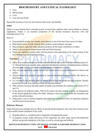 BIOCHEMISTRY AND CLINICAL PATHOLOGY
DOWNLOAD PHARMACY INDIA APP FROM PLAYSTORE & SUBSCRIBE PHARMACY INDIA
LIVE CHANNEL
 Tuna
 Whole grains
 Liver
 Lean red meat (beef)
Reasonable amounts of iron are also found in lamb, pork, and shellfish.
lodine
lodine is a trace element that is naturally present in some foods, added to others and available as a dietary
supplement. Todine is an essential component of the thyroid hormones thyroxine (T4) and
triiodothyronine (T-3).
Sources:
 Seaweed (such as kelp, nori, kombu, and wakame) is one of the best food sources of iodine
 Other good sources include seafood, dairy products, grain products, and eggs.
 Dairy products, especially milk, and grain products are the major contributors of iodine
 lodine is also present in human breast milk and infant formulas.
 Fruits and vegetables contain iodine, but the amount varies depending on the iodine content of the
soil, fertilizer use and irrigation practice.
Functions:
 lodine is an essential component of the thyroid hormones thyroxine (T-4) and triiodothyronine (T-
3). Thyroid hormones regulate many important biochemical reactions. including protein synthesis
and enzymatic activity, and are critical determinants of metabolic activity.
 They are also required for proper skeletal and central nervous system development in fetuses and
infants.
 Thyroid function is primarily regulated by thyroid-stimulating hormone (TSH), also known as
thyrotropin.
 It is secreted by the pituitary gland to control thyroid hormone production and secretion. thereby
protecting the body from hypothyroidism and hyperthyroidism.
 TSH secretion increases thyroidal uptake of iodine and stimulates the synthesis and release of T-3
and T-4.
 In the absence of sufficient iodine, TSH levels remain elevated, leading to goiter, an enlargement
of the thyroid gland that reflects the body's attempt to trap more jodine from the circulation and
produce thyroid hormones.
 lodine plays a role in immune response and might have a beneficial effect on mammary dysplasia
and fibrocystic breast disease.
Deficiency Diseases:
lodine deficiency has multiple adverse effects on growth and development, and is the most common cause
of preventable mental retardation in the world.
 Hypothyroidism is, a condition that is frequently accompanied by goiter.
 In pregnant women, iodine deficiency of this magnitude can cause major neuron developmental
deficits and growth retardation in the fetus, as well as miscarriage and stillbirth.
 