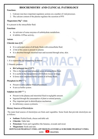 BIOCHEMISTRY AND CLINICAL PATHOLOGY
DOWNLOAD PHARMACY INDIA APP FROM PLAYSTORE & SUBSCRIBE PHARMACY INDIA
LIVE CHANNEL
Functions:
1. Calcium ions have important regulatory actions on a number of vital processes.
2. The calcium content of the plasma regulates the secretion of PTI
Magnesium (Mg2+ ) ions
It is present in the intracellular fluid.
Functions
 As activator of some enzymes of carbohydrate metabolism.
 It inhibits ATPase activity,
Anions
Chloride ions (CI-)
 It is a principal anion of all body fluids with extracellular fluid.
 2/3rd of this anion is present in plasma
 It is absorbed through intestinal tract and excreted through urine, skin.
Functions
1. It is responsible for maintaining hydration
2. Osmotic pressure.
 Bi-Carbonate ion (CO23)
 This is the second most abundant anion of extracellular fluid.
 It is useful in the transportation of CO2from tissues to lungs.
 It forms most important buffer system of all body fluids.
Phosphate in (PO 4 3- )
 Present in intra-cellular fluid compartment.
 It acts as buffer system.
Sulphate ion (SO 4 2- )
 Present in the plasma and interstitial fluid in negligible amount.
 Ingested through the consumption of plant or animal protein,
 Play important part in detoxification mechanism.
 Its deficiency causes cystinuria.
Dietary Sources of Electrolytes
The main food sources of electrolytes are fruits and vegetables. Some foods that provide electrolytes are
as follows:
 Sodium: Pickled foods, cheese and table salt.
 Chloride: Table Salt.
 Potassium: Fruits and vegetables like bananas, avocado and sweat
 Magnesium: Seeds and nuts.
 