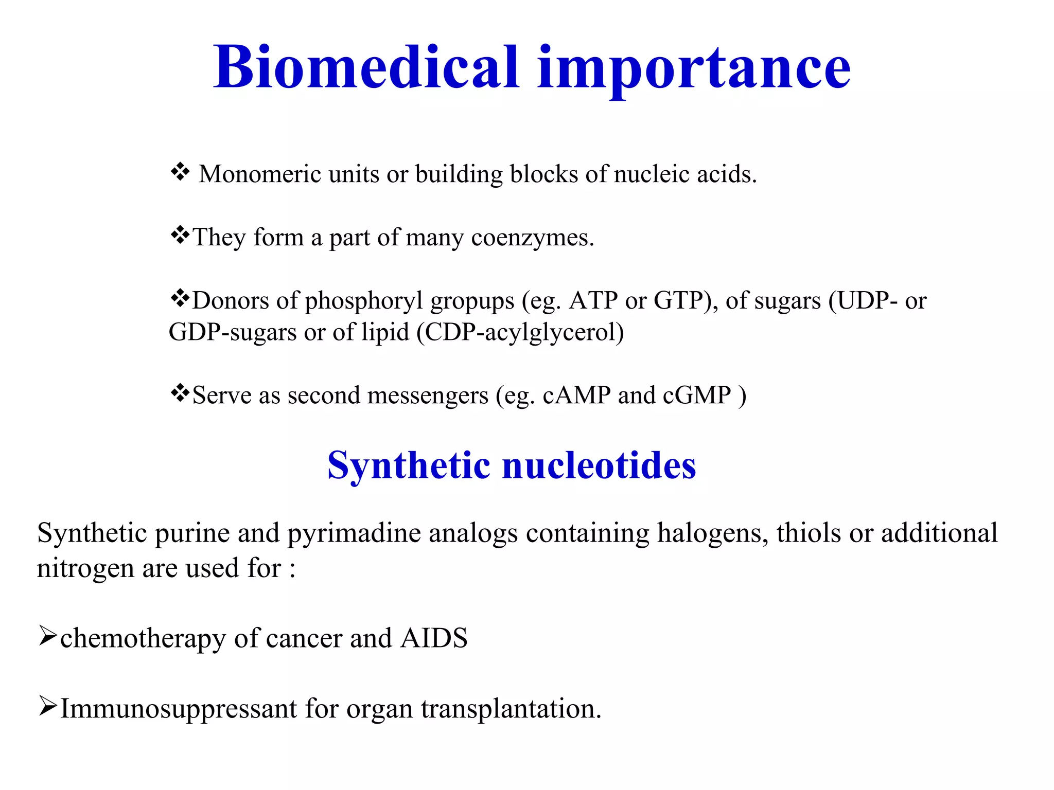 Biomedical importance Monomeric units or building blocks of nucleic acids. They form a part of many coenzymes. Donors of phosphoryl gropups (eg. ATP or GTP), of sugars (UDP- or GDP-sugars or of lipid (CDP-acylglycerol) Serve as second messengers (eg. cAMP and cGMP ) Synthetic nucleotides Synthetic purine and pyrimadine analogs containing halogens, thiols or additional nitrogen are used for : chemotherapy of cancer and AIDS Immunosuppressant for organ transplantation.