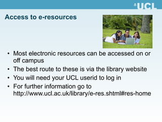 Access to e-resources Most electronic resources can be accessed on or off campus The best route to these is via the library website You will need your UCL userid to log in For further information go to  http://www.ucl.ac.uk/library/e-res.shtml#res-home 