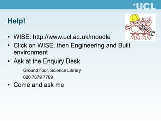 Help! WISE:  http:// www.ucl.ac.uk/moodle Click on WISE, then Engineering and Built environment Ask at the Enquiry Desk Ground floor, Science Library 020 7679 7789 Come and ask me 