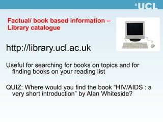 Factual/ book based information –  Library catalogue http:// library.ucl.ac.uk Useful for searching for books on topics and for finding books on your reading list QUIZ: Where would you find the book “ HIV/AIDS : a very short introduction” by Alan Whiteside? 