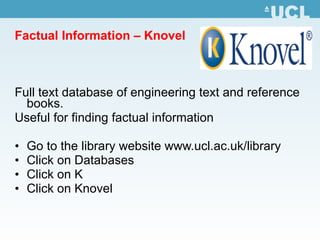 Factual Information – Knovel Full text database of engineering text and reference books.  Useful for finding factual information Go to the library website  www.ucl.ac.uk /library Click on Databases Click on K Click on Knovel 
