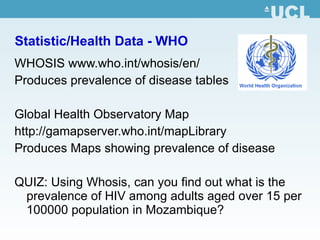 Statistic/Health Data - WHO WHOSIS  www.who.int/whosis/en / Produces prevalence of disease tables Global Health Observatory Map http:// gamapserver.who.int/mapLibrary Produces Maps showing prevalence of disease QUIZ: Using Whosis, can you find out what is the prevalence of HIV among adults aged over 15 per 100000 population in Mozambique? 