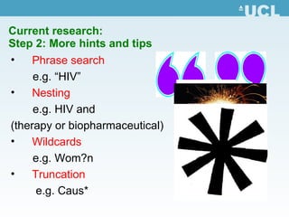 Current research:  Step 2: More hints and tips Phrase search e.g. “HIV” Nesting  e.g. HIV and  (therapy or biopharmaceutical) Wildcards e.g. Wom?n Truncation e.g. Caus* 