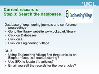 Current research:  Step 3: Search the databases Database of engineering journals and conference proceedings Go to the library website  www.ucl.ac.uk /library Click on Databases Click on E Click on Engineering Village QUIZ:  Using Engineering Village find three articles on Biopharmaceutical manufacturing? Use SFX to locate the articles? Email yourself the records for the two articles? 