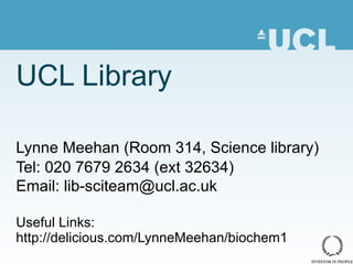 UCL Library Lynne Meehan (Room 314, Science library) Tel: 020 7679 2634 (ext 32634) Email: lib-sciteam@ucl.ac.uk Useful Links: http://delicious.com/LynneMeehan/biochem1 