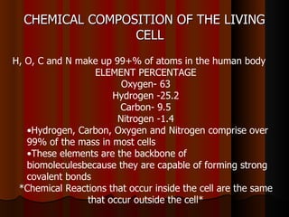 CHEMICAL COMPOSITION OF THE LIVING
                 CELL
H, O, C and N make up 99+% of atoms in the human body
                  ELEMENT PERCENTAGE
                        Oxygen- 63
                      Hydrogen -25.2
                        Carbon- 9.5
                       Nitrogen -1.4
   •Hydrogen, Carbon, Oxygen and Nitrogen comprise over
   99% of the mass in most cells
   •These elements are the backbone of
   biomoleculesbecause they are capable of forming strong
   covalent bonds
 *Chemical Reactions that occur inside the cell are the same
                that occur outside the cell*
 