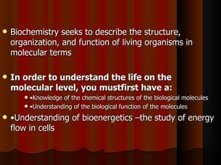    Biochemistry seeks to describe the structure,
    organization, and function of living organisms in
    molecular terms

   In order to understand the life on the
    molecular level, you mustfirst have a:
        •Knowledge of the chemical structures of the biological molecules
        •Understanding of the biological function of the molecules

   •Understanding of bioenergetics –the study of energy
    flow in cells
 