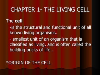 CHAPTER 1- THE LIVING CELL
The cell
 -is the structural and functional unit of all
 known living organisms.
 - smallest unit of an organism that is
 classified as living, and is often called the
 building bricks of life .

*ORIGIN OF THE CELL
 