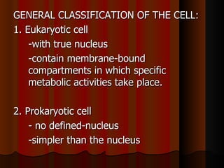 GENERAL CLASSIFICATION OF THE CELL:
1. Eukaryotic cell
    -with true nucleus
    -contain membrane-bound
    compartments in which specific
    metabolic activities take place.

2. Prokaryotic cell
    - no defined-nucleus
    -simpler than the nucleus
 