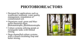 PHOTOBIOREACTORS
• Designed for applications such as
wastewater treatment, water quality
management, remediation of
contaminated soil.
• Organisms used: green and blue-
green (bacteria) algae,
photoautotrophs, photoheterotrophs
• Culture systems utilizing ponds or
rectangular tanks with limited
mixing.
• Deep channelled culture systems
with a closed circulating loop and
better mixing.
 