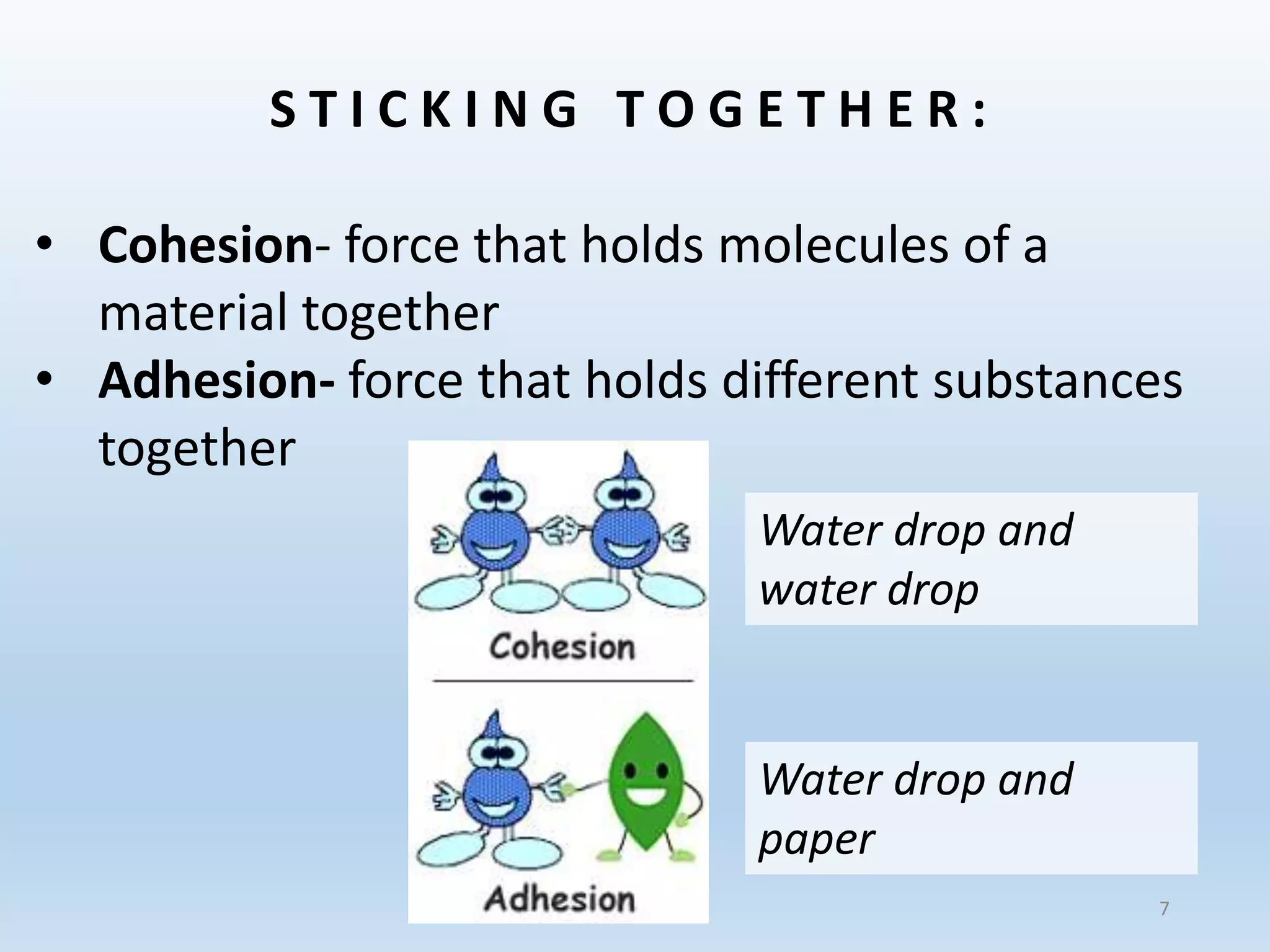 S T I C K I N G T O G E T H E R :
• Cohesion- force that holds molecules of a
material together
• Adhesion- force that holds different substances
together
Water drop and
water drop
Water drop and
paper
7
 