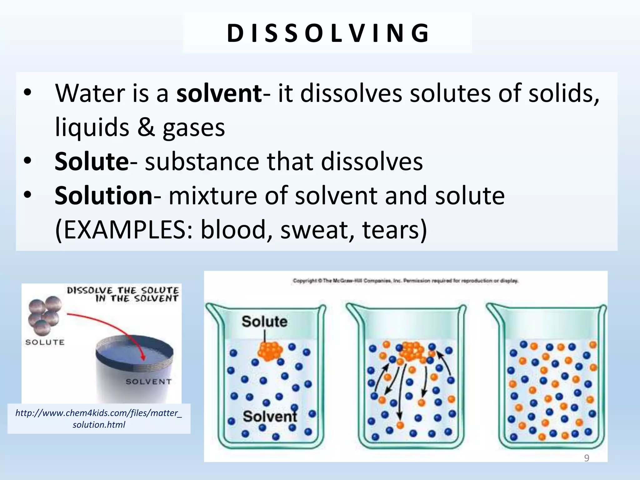 D I S S O L V I N G
• Water is a solvent- it dissolves solutes of solids,
liquids & gases
• Solute- substance that dissolves
• Solution- mixture of solvent and solute
(EXAMPLES: blood, sweat, tears)
http://www.chem4kids.com/files/matter_
solution.html
9
 