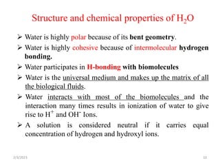 Structure and chemical properties of H2O
2/3/2023 10
 Water is highly polar because of its bent geometry.
 Water is highly cohesive because of intermolecular hydrogen
bonding.
 Water participates in H-bonding with biomolecules
 Water is the universal medium and makes up the matrix of all
the biological fluids.
 Water interacts with most of the biomolecules and the
interaction many times results in ionization of water to give
rise to H+ and OH- Ions.
 A solution is considered neutral if it carries equal
concentration of hydrogen and hydroxyl ions.
 