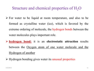 Structure and chemical properties of H2O
2/3/2023 11
 For water to be liquid at room temperature, and also to be
formed as crystalline water (ice), which is favored by the
extreme ordering of molecule, the hydrogen bonds between the
water molecules plays important role.
 hydrogen bond: it is an electrostatic attraction results
between the Oxygen atom of one water molecule and the
Hydrogen of another
 Hydrogen bonding gives water its unusual properties
 