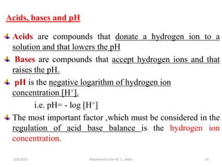 Acids, bases and pH
Acids are compounds that donate a hydrogen ion to a
solution and that lowers the pH
Bases are compounds that accept hydrogen ions and that
raises the pH.
pH is the negative logarithm of hydrogen ion
concentration [H+].
i.e. pH= - log [H+]
The most important factor ,which must be considered in the
regulation of acid base balance is the hydrogen ion
concentration.
2/3/2023 Biochemistry for PC-1 , AMU 15
 