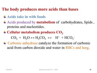 18
The body produces more acids than bases
Acids take in with foods
Acids produced by metabolism of carbohydrates, lipids ,
proteins and nucleotides.
Cellular metabolism produces CO2
CO2 + H2O ↔ H2CO3 ↔ H+ + HCO3
-
Carbonic anhydrase catalyze the formation of carbonic
acid from carbon dioxide and water in RBCs and lung.
2/3/2023 Biochemistry for PC-1 , AMU
 