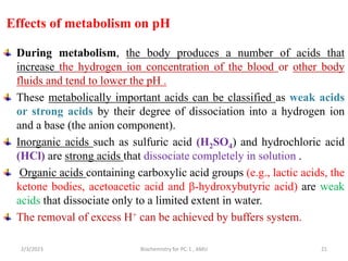 Effects of metabolism on pH
During metabolism, the body produces a number of acids that
increase the hydrogen ion concentration of the blood or other body
fluids and tend to lower the pH .
These metabolically important acids can be classified as weak acids
or strong acids by their degree of dissociation into a hydrogen ion
and a base (the anion component).
Inorganic acids such as sulfuric acid (H2SO4) and hydrochloric acid
(HCl) are strong acids that dissociate completely in solution .
Organic acids containing carboxylic acid groups (e.g., lactic acids, the
ketone bodies, acetoacetic acid and β-hydroxybutyric acid) are weak
acids that dissociate only to a limited extent in water.
The removal of excess H+ can be achieved by buffers system.
2/3/2023 Biochemistry for PC-1 , AMU 21
 