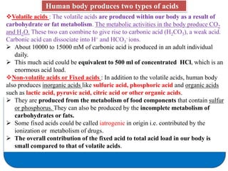 Volatile acids : The volatile acids are produced within our body as a result of
carbohydrate or fat metabolism. The metabolic activities in the body produce CO2
and H2O. These two can combine to give rise to carbonic acid (H2CO3), a weak acid.
Carbonic acid can dissociate into H+ and HCO3
- ions.
 About 10000 to 15000 mM of carbonic acid is produced in an adult individual
daily.
 This much acid could be equivalent to 500 ml of concentrated HCl, which is an
enormous acid load.
Non-volatile acids or Fixed acids : In addition to the volatile acids, human body
also produces inorganic acids like sulfuric acid, phosphoric acid and organic acids
such as lactic acid, pyruvic acid, citric acid or other organic acids.
 They are produced from the metabolism of food components that contain sulfur
or phosphorus. They can also be produced by the incomplete metabolism of
carbohydrates or fats.
 Some fixed acids could be called iatrogenic in origin i.e. contributed by the
ionization or metabolism of drugs.
 The overall contribution of the fixed acid to total acid load in our body is
small compared to that of volatile acids.
Human body produces two types of acids
 