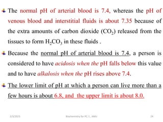 The normal pH of arterial blood is 7.4, whereas the pH of
venous blood and interstitial fluids is about 7.35 because of
the extra amounts of carbon dioxide (CO2) released from the
tissues to form H2CO3 in these fluids .
Because the normal pH of arterial blood is 7.4, a person is
considered to have acidosis when the pH falls below this value
and to have alkalosis when the pH rises above 7.4.
The lower limit of pH at which a person can live more than a
few hours is about 6.8, and the upper limit is about 8.0.
24
2/3/2023 Biochemistry for PC-1 , AMU
 