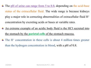 The pH of urine can range from 5 to 8.0, depending on the acid-base
status of the extracellular fluid. The wide range is because kidneys
play a major role in correcting abnormalities of extracellular fluid H+
concentration by excreting acids or bases at variable rates.
An extreme example of an acidic body fluid is the HCl secreted into
the stomach by the parietal cells of the stomach mucosa.
The H+ concentration in these cells is about 4 million times greater
than the hydrogen concentration in blood, with a pH of 0.8.
26
2/3/2023 Biochemistry for PC-1 , AMU
 