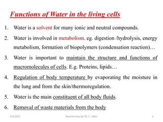 Functions of Water in the living cells
1. Water is a solvent for many ionic and neutral compounds.
2. Water is involved in metabolism. eg. digestion /hydrolysis, energy
metabolism, formation of biopolymers (condensation reaction)…
3. Water is important to maintain the structure and functions of
macromolecules of cells. E.g. Proteins, lipids…
4. Regulation of body temperature by evaporating the moisture in
the lung and from the skin/thermoregulation.
5. Water is the main constituent of all body fluids.
6. Removal of waste materials from the body
2/3/2023 Biochemistry for PC-1 , AMU 3
 