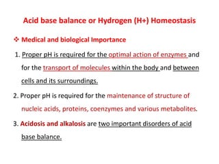 Acid base balance or Hydrogen (H+) Homeostasis
 Medical and biological Importance
1. Proper pH is required for the optimal action of enzymes and
for the transport of molecules within the body and between
cells and its surroundings.
2. Proper pH is required for the maintenance of structure of
nucleic acids, proteins, coenzymes and various metabolites.
3. Acidosis and alkalosis are two important disorders of acid
base balance.
 
