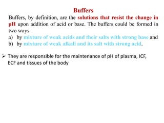 Buffers
Buffers, by definition, are the solutions that resist the change in
pH upon addition of acid or base. The buffers could be formed in
two ways
a) by mixture of weak acids and their salts with strong base and
b) by mixture of weak alkali and its salt with strong acid.
 They are responsible for the maintenance of pH of plasma, ICF,
ECF and tissues of the body
 
