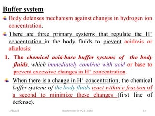 Buffer system
Body defenses mechanism against changes in hydrogen ion
concentration.
There are three primary systems that regulate the H+
concentration in the body fluids to prevent acidosis or
alkalosis:
1. The chemical acid-base buffer systems of the body
fluids, which immediately combine with acid or base to
prevent excessive changes in H+ concentration.
When there is a change in H+ concentration, the chemical
buffer systems of the body fluids react within a fraction of
a second to minimize these changes (first line of
defense).
33
2/3/2023 Biochemistry for PC-1 , AMU
 