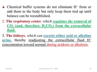 Chemical buffer systems do not eliminate H+ from or
add them to the body but only keep them tied up until
balance can be reestablished.
2. The respiratory center, which regulates the removal of
CO2 (and, therefore, H2CO3) from the extracellular
fluid.
3. The kidneys, which can excrete either acid or alkaline
urine, thereby readjusting the extracellular fluid H+
concentration toward normal during acidosis or alkalosis.
2/3/2023 Biochemistry for PC-1 , AMU 34
 