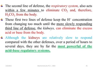 The second line of defense, the respiratory system, also acts
within a few minutes to eliminate CO2 and, therefore,
H2CO3 from the body.
These first two lines of defense keep the H+ concentration
from changing too much until the more slowly responding
third line of defense, the kidneys, can eliminate the excess
acid or base from the body.
Although the kidneys are relatively slow to respond
compared with the other defenses, over a period of hours to
several days, they are by far the most powerful of the
acid-base regulatory systems.
35
2/3/2023 Biochemistry for PC-1 , AMU
 