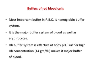 Buffers of red blood cells
• Most important buffer in R.B.C. is hemoglobin buffer
system.
• It is the major buffer system of blood as well as
erythrocytes.
• Hb buffer system is effective at body pH. Further high
Hb concentration (14 gm/dL) makes it major buffer
of blood.
 