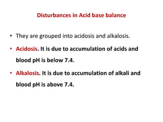 Disturbances in Acid base balance
• They are grouped into acidosis and alkalosis.
• Acidosis. It is due to accumulation of acids and
blood pH is below 7.4.
• Alkalosis. It is due to accumulation of alkali and
blood pH is above 7.4.
 