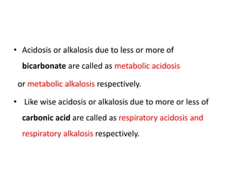 • Acidosis or alkalosis due to less or more of
bicarbonate are called as metabolic acidosis
or metabolic alkalosis respectively.
• Like wise acidosis or alkalosis due to more or less of
carbonic acid are called as respiratory acidosis and
respiratory alkalosis respectively.
 