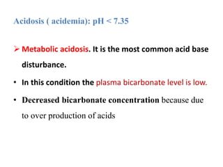  Metabolic acidosis. It is the most common acid base
disturbance.
• In this condition the plasma bicarbonate level is low.
• Decreased bicarbonate concentration because due
to over production of acids
Acidosis ( acidemia): pH < 7.35
 