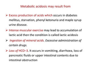 Metabolic acidosis may result from
 Excess production of acids which occurs in diabetes
mellitus, starvation, phenyl ketonuria and maple syrup
urine disease.
 Intense muscular exercise may lead to accumulation of
lactic acid then the condition is called lactic acidosis
 Ingestion of mineral acids. Excessive administration of
certain drugs.
 Loss of HCO–3. It occurs in vomitting, diarrhoea, loss of
pancreatic fluids or upper intestinal contents due to
intestinal obstruction
 