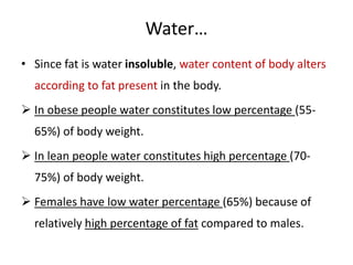 Water…
• Since fat is water insoluble, water content of body alters
according to fat present in the body.
 In obese people water constitutes low percentage (55-
65%) of body weight.
 In lean people water constitutes high percentage (70-
75%) of body weight.
 Females have low water percentage (65%) because of
relatively high percentage of fat compared to males.
 