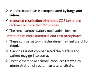  Metabolic acidosis is compensated by lungs and
kidney.
 Increased respiration elminates CO2 faster and
carbonic acid content diminishes.
 The renal compensatory mechanism involves
excretion of more ammonia and acid phosphates.
• These compensatory mechanisms may restore pH of
blood.
 If acidosis is not compensated the pH falls and
patient may go into coma.
 Chronic metabolic acidosis cases are treated by
administration of sodium lactate or citrate.
 